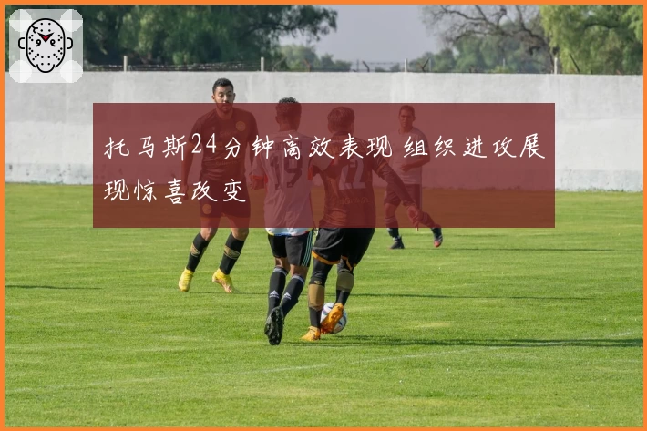 托马斯24分钟高效表现 组织进攻展现惊喜改变