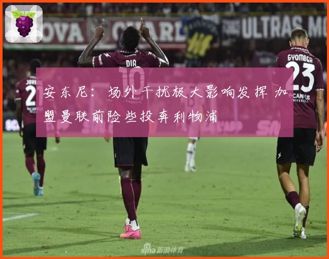 安东尼：场外干扰极大影响发挥 加盟曼联前险些投奔利物浦