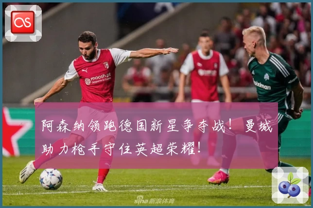 阿森纳领跑德国新星争夺战！曼城助力枪手守住英超荣耀！