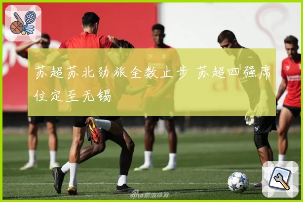 苏超苏北劲旅全数止步 苏超四强席位定至无锡