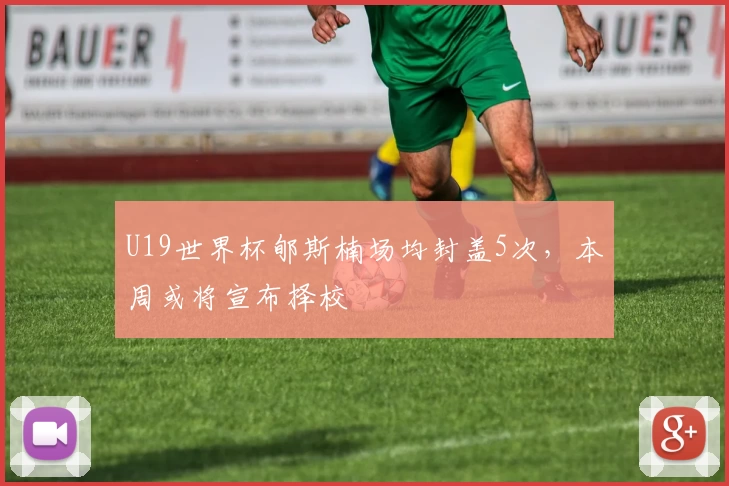 U19世界杯郇斯楠场均封盖5次，本周或将宣布择校