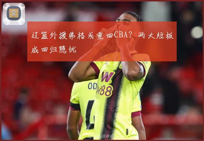 辽篮外援弗格或重回CBA？两大短板成回归隐忧