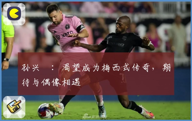 孙兴慜：渴望成为梅西式传奇，期待与偶像相遇