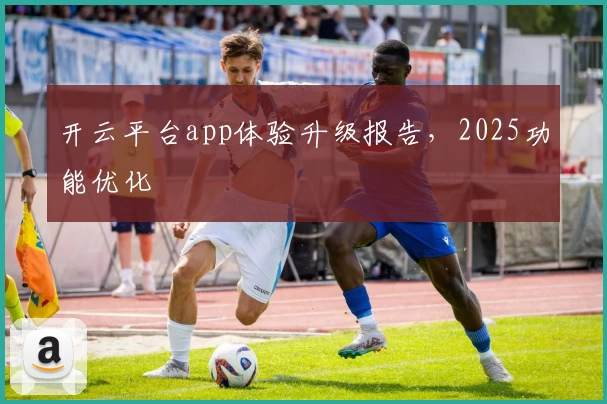 开云平台app体验升级报告,2025功能优化