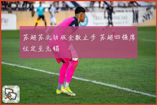 苏超苏北劲旅全数止步 苏超四强席位定至无锡