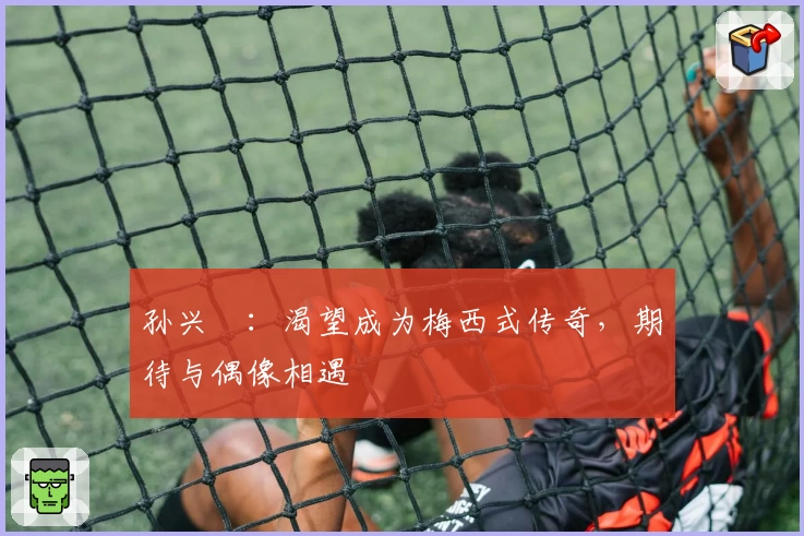 孙兴慜：渴望成为梅西式传奇，期待与偶像相遇